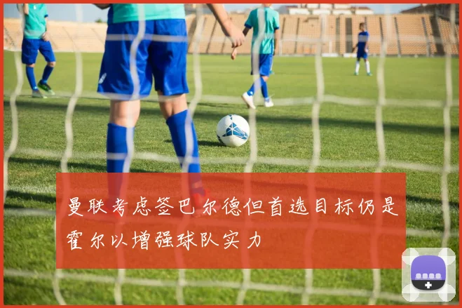 曼联考虑签巴尔德但首选目标仍是霍尔以增强球队实力