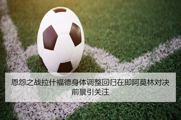 恩怨之战拉什福德身体调整回归在即阿莫林对决前景引关注