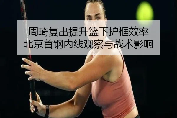 周琦复出提升篮下护框效率 北京首钢内线观察与战术影响