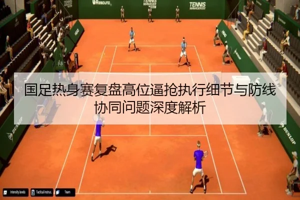 国足热身赛复盘高位逼抢执行细节与防线协同问题深度解析